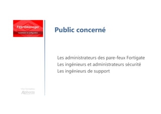 Une formation
Public concerné
Les administrateurs des pare-feux Fortigate
Les ingénieurs et administrateurs sécurité
Les ingénieurs de support
 