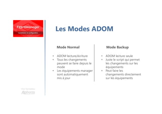 Une formation
Les Modes ADOM
Mode Normal Mode Backup
• ADOM lecture/écriture
• Tous les changements
peuvent se faire depuis le
mode
• Les équipements manager
sont automatiquement
mis à jour
• ADOM lecture seule
• Juste le script qui permet
les changements sur les
équipements
• Peut faire les
changements directement
sur les équipements
 