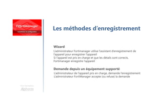 Une formation
Les méthodes d’enregistrement
Wizard
Demande depuis un équipement supporté
L’administrateur Fortimanager utilise l’assistant d’enregistrement de
l’appareil pour enregistrer l’appareil
Si l’appareil est pris en charge et que les détails sont corrects,
Fortimanager enregistre l’appareil
L’administrateur de l’appareil pris en charge, demande l’enregistrement
L’administrateur FortiManager accepte (ou refuse) la demande
 