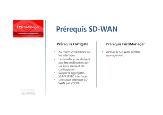 Une formation
Prérequis SD-WAN
Prérequis Fortigate
• Au moins 2 membres sur
les interfaces
• Les interfaces ne doivent
pas être reclôturées par
un autre élément de
configuration
• Supports aggregate,
VLAN, IPSEC interfaces
• Une seule interface SD-
WAN par VDOM
Prérequis FortiManager
• Activer le SD-WAN central
management
 