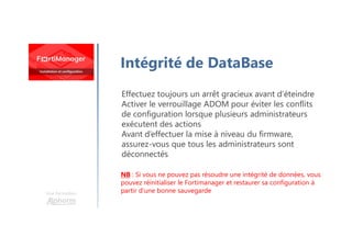 Une formation
Intégrité de DataBase
Effectuez toujours un arrêt gracieux avant d’éteindre
Activer le verrouillage ADOM pour éviter les conflits
de configuration lorsque plusieurs administrateurs
exécutent des actions
Avant d’effectuer la mise à niveau du firmware,
assurez-vous que tous les administrateurs sont
déconnectés
NB : Si vous ne pouvez pas résoudre une intégrité de données, vous
pouvez réinitialiser le Fortimanager et restaurer sa configuration à
partir d’une bonne sauvegarde
 
