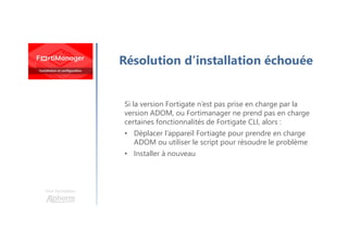 Une formation
Résolution d’installation échouée
Si la version Fortigate n’est pas prise en charge par la
version ADOM, ou Fortimanager ne prend pas en charge
certaines fonctionnalités de Fortigate CLI, alors :
• Déplacer l’appareil Fortiagte pour prendre en charge
ADOM ou utiliser le script pour résoudre le problème
• Installer à nouveau
 