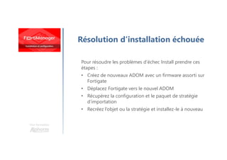 Une formation
Résolution d’installation échouée
Pour résoudre les problèmes d’échec Install prendre ces
étapes :
• Créez de nouveaux ADOM avec un firmware assorti sur
Fortigate
• Déplacez Fortigate vers le nouvel ADOM
• Récupérez la configuration et le paquet de stratégie
d’importation
• Recréez l’objet ou la stratégie et installez-le à nouveau
 