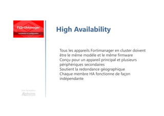 Une formation
High Availability
Tous les appareils Fortimanager en cluster doivent
être le même modèle et le même firmware
Conçu pour un appareil principal et plusieurs
périphériques secondaires
Soutient la redondance géographique
Chaque membre HA fonctionne de façon
indépendante
 