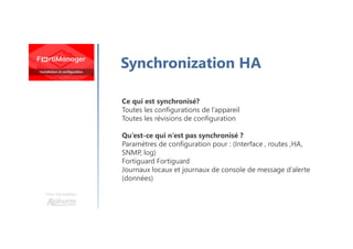 Une formation
Synchronization HA
Ce qui est synchronisé?
Toutes les configurations de l’appareil
Toutes les révisions de configuration
Qu’est-ce qui n’est pas synchronisé ?
Paramètres de configuration pour : (Interface , routes ,HA,
SNMP, log)
Fortiguard Fortiguard
Journaux locaux et journaux de console de message d’alerte
(données)
 