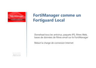 Une formation
FortiManager comme un
Fortiguard Local
Donwload tous les antivirus, paquets IPS, filtres Web,
bases de données de filtres email sur le FortiManager
Réduit la charge de connexion Internet
 