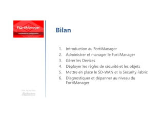 Une formation
Bilan
1. Introduction au FortiManager
2. Administrer et manager le FortiManager
3. Gérer les Devices
4. Déployer les règles de sécurité et les objets
5. Mettre en place le SD-WAN et la Security Fabric
6. Diagnostiquer et dépanner au niveau du
FortiManager
 