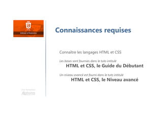 Une formation
Connaissances requises
Connaître les langages HTML et CSS
Les bases sont fournies dans le tuto intitulé
HTML et CSS, le Guide du Débutant
Un niveau avancé est fourni dans le tuto intitulé
HTML et CSS, le Niveau avancé
 