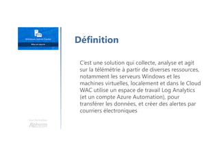 Une formation
C’est une solution qui collecte, analyse et agit
sur la télémétrie à partir de diverses ressources,
notamment les serveurs Windows et les
machines virtuelles, localement et dans le Cloud
WAC utilise un espace de travail Log Analytics
(et un compte Azure Automation), pour
transférer les données, et créer des alertes par
courriers électroniques
Définition
 