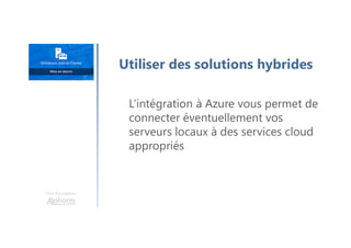 Une formation
Utiliser des solutions hybrides
L’intégration à Azure vous permet de
connecter éventuellement vos
serveurs locaux à des services cloud
appropriés
 