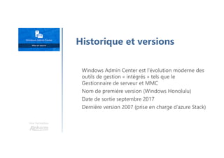 Une formation
Windows Admin Center est l’évolution moderne des
outils de gestion « intégrés » tels que le
Gestionnaire de serveur et MMC
Nom de première version (Windows Honolulu)
Date de sortie septembre 2017
Dernière version 2007 (prise en charge d’azure Stack)
Historique et versions
 