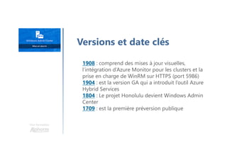 Une formation
Versions et date clés
1908 : comprend des mises à jour visuelles,
l’intégration d’Azure Monitor pour les clusters et la
prise en charge de WinRM sur HTTPS (port 5986)
1904 : est la version GA qui a introduit l’outil Azure
Hybrid Services
1804 : Le projet Honolulu devient Windows Admin
Center
1709 : est la première préversion publique
 