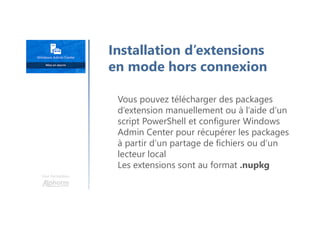 Une formation
Vous pouvez télécharger des packages
d’extension manuellement ou à l’aide d’un
script PowerShell et configurer Windows
Admin Center pour récupérer les packages
à partir d’un partage de fichiers ou d’un
lecteur local
Les extensions sont au format .nupkg
Installation d’extensions
en mode hors connexion
 