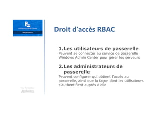 Une formation
1.Les utilisateurs de passerelle
Peuvent se connecter au service de passerelle
Windows Admin Center pour gérer les serveurs
2.Les administrateurs de
passerelle
Peuvent configurer qui obtient l’accès au
passerelle, ainsi que la façon dont les utilisateurs
s’authentifient auprès d’elle
Droit d’accès RBAC
 