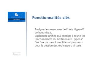 Une formation
Analyse des ressources de l’hôte Hyper-V
de haut niveau
Expérience unifiée qui consiste à réunir les
fonctionnalités du Gestionnaire Hyper-V
Des flux de travail simplifiés et puissants
pour la gestion des ordinateurs virtuels
Fonctionnalités clés
 