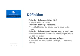 Une formation
Prévision de la capacité de l’UC
Prévoit l’utilisation de l’UC
Prévision de la capacité réseau
Prévoit l’utilisation du réseau pour chaque carte
réseau
Prévision de la consommation totale du stockage
Prévoit la consommation totale du stockage sur tous
les lecteurs locaux
Prévision de consommation de volume
Prévoit la consommation de stockage pour chaque
volume
Définition
 