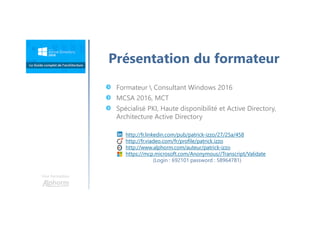 Une formation
Présentation du formateur
http://fr.linkedin.com/pub/patrick-izzo/27/25a/458
http://fr.viadeo.com/fr/profile/patrick.izzo
http://www.alphorm.com/auteur/patrick-izzo
https://mcp.microsoft.com/Anonymous//Transcript/Validate
(Login : 692101 password : 58964781)
Formateur  Consultant Windows 2016
MCSA 2016, MCT
Spécialisé PKI, Haute disponibilité et Active Directory,
Architecture Active Directory
 
