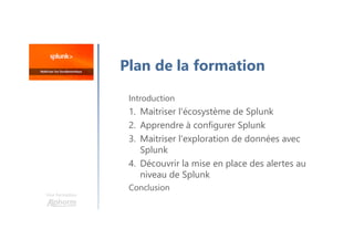 Une formation
Plan de la formation
Introduction
1. Maitriser l'écosystème de Splunk
2. Apprendre à configurer Splunk
3. Maitriser l'exploration de données avec
Splunk
4. Découvrir la mise en place des alertes au
niveau de Splunk
Conclusion
 