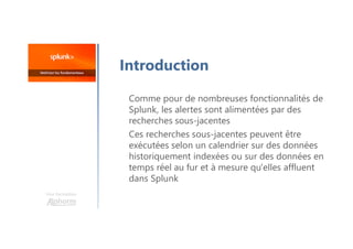 Une formation
Introduction
Comme pour de nombreuses fonctionnalités de
Splunk, les alertes sont alimentées par des
recherches sous-jacentes
Ces recherches sous-jacentes peuvent être
exécutées selon un calendrier sur des données
historiquement indexées ou sur des données en
temps réel au fur et à mesure qu'elles affluent
dans Splunk
 