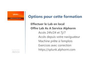 Une formation
Options pour cette formation
Effectuer le Lab en local
Offre Lab As A Service Alphorm
Accès 24h/24 et 7j/7
Accès depuis votre naviguateur
Machine prête à l’emplois
Exercices avec correction
https://splunk.alphorm.com
 
