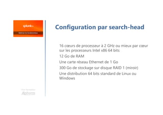 Une formation
Configuration par search-head
16 cœurs de processeur à 2 GHz ou mieux par cœur
sur les processeurs Intel x86 64 bits
12 Go de RAM
Une carte réseau Ethernet de 1 Go
300 Go de stockage sur disque RAID 1 (miroir)
Une distribution 64 bits standard de Linux ou
Windows
 