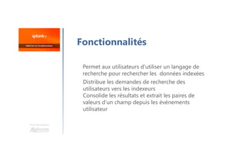 Une formation
Fonctionnalités
Permet aux utilisateurs d'utiliser un langage de
recherche pour rechercher les données indexées
Distribue les demandes de recherche des
utilisateurs vers les indexeurs
Consolide les résultats et extrait les paires de
valeurs d’un champ depuis les événements
utilisateur
 