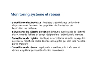 Monitoring système et réseau
• Surveillance des processus : implique la surveillance de l'activité
du processus et l'examen des propriétés résultantes lors de
l'exécution du malware
• Surveillance du système de fichiers : inclut la surveillance de l'activité
du système de fichiers en temps réel pendant l'exécution du malware
• Surveillance du registre : implique la surveillance des clés de registre
accédées / modifiées et des données de registre qui sont lues / écrites
par le malware
• Surveillance du réseau : implique la surveillance du trafic vers et
depuis le système pendant l'exécution du malware
 