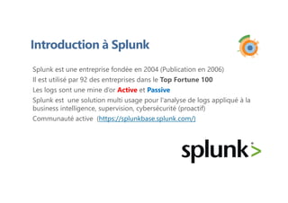 Introduction à Splunk
Splunk est une entreprise fondée en 2004 (Publication en 2006)
Il est utilisé par 92 des entreprises dans le Top Fortune 100
Les logs sont une mine d’or Active et Passive
Splunk est une solution multi usage pour l'analyse de logs appliqué à la
business intelligence, supervision, cybersécurité (proactif)
Communauté active (https://splunkbase.splunk.com/)
 