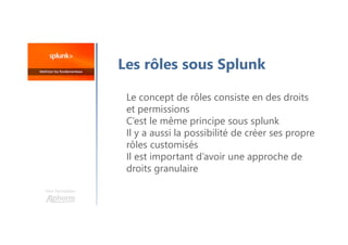 Une formation
Les rôles sous Splunk
Le concept de rôles consiste en des droits
et permissions
C’est le même principe sous splunk
Il y a aussi la possibilité de créer ses propre
rôles customisés
Il est important d’avoir une approche de
droits granulaire
 
