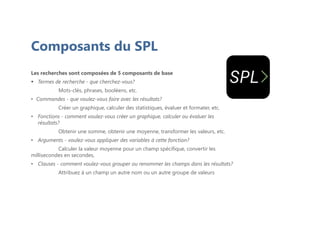 Composants du SPL
Les recherches sont composées de 5 composants de base
 Termes de recherche - que cherchez-vous?
Mots-clés, phrases, booléens, etc.
• Commandes - que voulez-vous faire avec les résultats?
Créer un graphique, calculer des statistiques, évaluer et formater, etc.
• Fonctions - comment voulez-vous créer un graphique, calculer ou évaluer les
résultats?
Obtenir une somme, obtenir une moyenne, transformer les valeurs, etc.
• Arguments - voulez-vous appliquer des variables à cette fonction?
Calculer la valeur moyenne pour un champ spécifique, convertir les
millisecondes en secondes,
• Clauses - comment voulez-vous grouper ou renommer les champs dans les résultats?
Attribuez à un champ un autre nom ou un autre groupe de valeurs
 