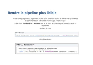 Rendre le pipeline plus lisible
Placer chaque pipe du pipeline sur une ligne distincte au fur et à mesure qu’on tape
la commande en activant le formatage automatique
Aller dans Préférences> Editeur SPL et activez le formatage automatique de la
recherche
Au lieu de cela
On obtient ceci
 