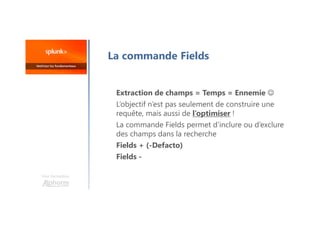 La commande Fields
Extraction de champs = Temps = Ennemie 
L’objectif n’est pas seulement de construire une
requête, mais aussi de l’optimiser !
La commande Fields permet d’inclure ou d’exclure
des champs dans la recherche
Fields + (-Defacto)
Fields -
Une formation
 