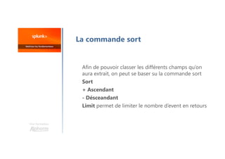La commande sort
Afin de pouvoir classer les différents champs qu’on
aura extrait, on peut se baser su la commande sort
Sort
+ Ascendant
- Désceandant
Limit permet de limiter le nombre d’event en retours
Une formation
 