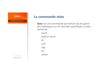 La commande stats
Stats est une commande permettant de récupérer
des statistiques sur les données spécifiques à notre
recherche
count
distinct_count
dc
sum
avg
list
values
Une formation
 