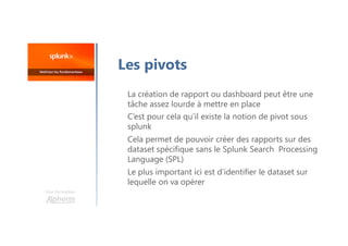 La création de rapport ou dashboard peut être une
tâche assez lourde à mettre en place
C’est pour cela qu’il existe la notion de pivot sous
splunk
Cela permet de pouvoir créer des rapports sur des
dataset spécifique sans le Splunk Search Processing
Language (SPL)
Le plus important ici est d’identifier le dataset sur
lequelle on va opérer
Une formation
Les pivots
 