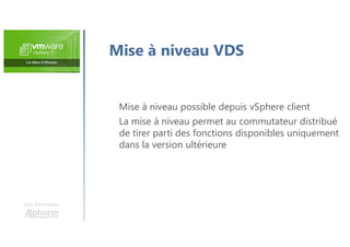 Une formation
Mise à niveau VDS
Mise à niveau possible depuis vSphere client
La mise à niveau permet au commutateur distribué
de tirer parti des fonctions disponibles uniquement
dans la version ultérieure
 
