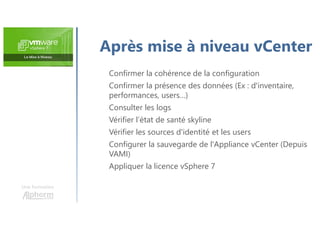 Une formation
Après mise à niveau vCenter
Confirmer la cohérence de la configuration
Confirmer la présence des données (Ex : d'inventaire,
performances, users…)
Consulter les logs
Vérifier l’état de santé skyline
Vérifier les sources d'identité et les users
Configurer la sauvegarde de l'Appliance vCenter (Depuis
VAMI)
Appliquer la licence vSphere 7
 