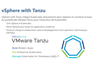 vSphere with Tanzu
vSphere with Tanzu intègre Kubernetes directement dans vSphere et constitue la base
du portefeuille VMware Tanzu pour l'exécution de Kubernetes
Unit vSphere et Kubernetes
Étend vSphere pour toutes les applications modernes
Prend en charge la collaboration entre le développement et les opérations informatiques
(DevOps)
 