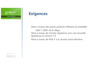 Exigences
Mise à niveau des autres produits VMware en préalable
NSX-T, SRM, vR et vRops
Mise à niveau de vCenter Appliance vers une nouvelle
Appliance en version 7.0
Mise à niveau de NSX-T à la version avant dernière
Une formation
 