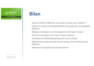 Une formation
Savoir l'intérêt d'effectuer une mise à niveau vers vSphere 7
Utiliser la matrice d’interopérabilité et le guide de compatibilité
VMware
Rédiger et préparer un chronogramme de mise à niveau
Décrire le processus de mise à niveau vSphere
Connaitre les différentes phases de mise à niveau
Déterminer la séquence de mise à niveau d’une infrastructure
VMware
Maitriser la migration de vCenter Server
Bilan
 
