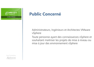 Une formation
Public Concerné
Administrateurs, Ingénieurs et Architectes VMware
vSphere
Toute personne ayant des connaissances vSphere et
souhaitant maitriser les projets de mise à niveau ou
mise à jour des environnement vSphere
 