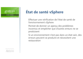 Une formation
Effectuer une vérification de l'état de santé de
l’environnement vSphere
Permet de donner un aperçu des problèmes
inconnus et empêcher que d'autres erreurs ne se
produisent
Si un environnement n'est pas dans un état sain, des
erreurs peuvent se produire et nécessitent une
restauration
État de santé vSphere
 