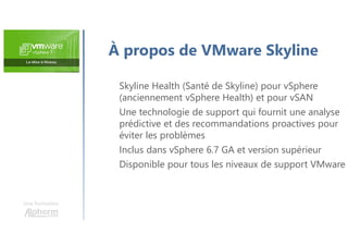 Une formation
Skyline Health (Santé de Skyline) pour vSphere
(anciennement vSphere Health) et pour vSAN
Une technologie de support qui fournit une analyse
prédictive et des recommandations proactives pour
éviter les problèmes
Inclus dans vSphere 6.7 GA et version supérieur
Disponible pour tous les niveaux de support VMware
À propos de VMware Skyline
 