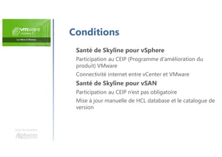 Une formation
Santé de Skyline pour vSphere
Participation au CEIP (Programme d'amélioration du
produit) VMware
Connectivité internet entre vCenter et VMware
Santé de Skyline pour vSAN
Participation au CEIP n’est pas obligatoire
Mise à jour manuelle de HCL database et le catalogue de
version
Conditions
 
