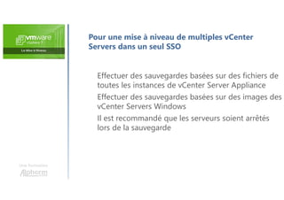 Une formation
Effectuer des sauvegardes basées sur des fichiers de
toutes les instances de vCenter Server Appliance
Effectuer des sauvegardes basées sur des images des
vCenter Servers Windows
Il est recommandé que les serveurs soient arrêtés
lors de la sauvegarde
Pour une mise à niveau de multiples vCenter
Servers dans un seul SSO
 