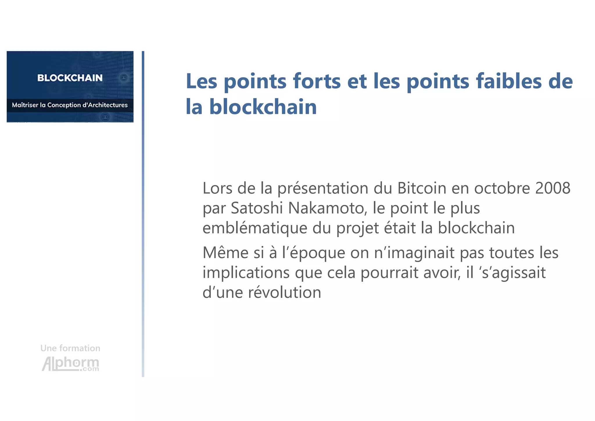 Une formation
Les points forts et les points faibles de
la blockchain
Lors de la présentation du Bitcoin en octobre 2008
par Satoshi Nakamoto, le point le plus
emblématique du projet était la blockchain
Même si à l’époque on n’imaginait pas toutes les
implications que cela pourrait avoir, il ‘s’agissait
d’une révolution
 