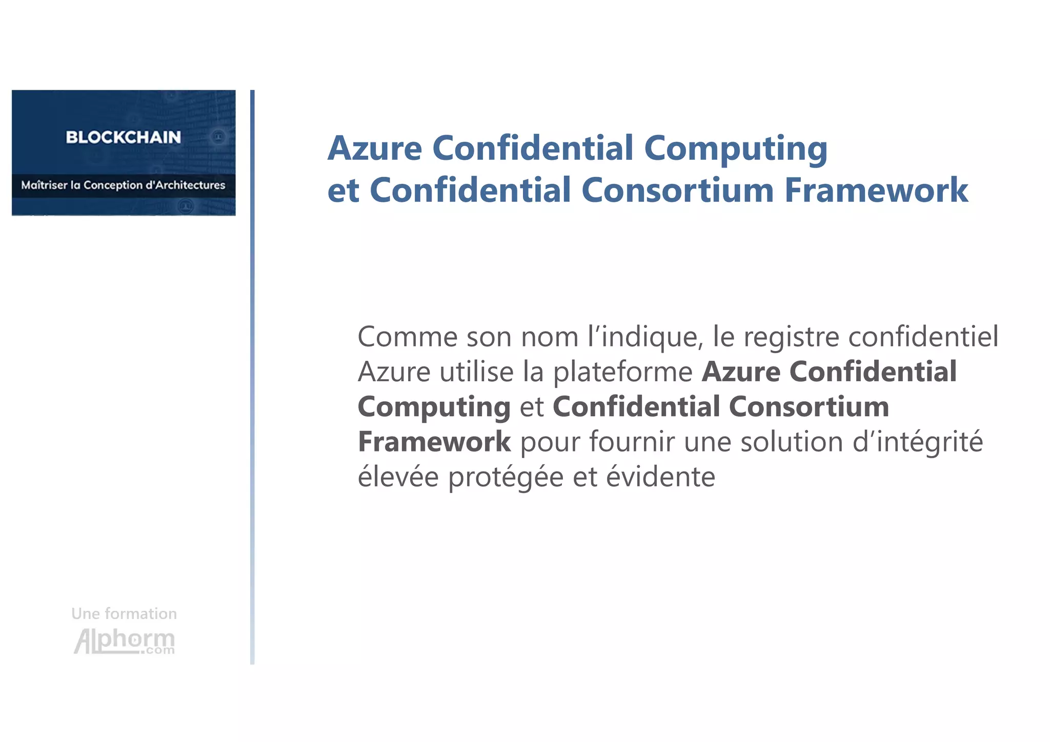 Une formation
Azure Confidential Computing
et Confidential Consortium Framework
Comme son nom l’indique, le registre confidentiel
Azure utilise la plateforme Azure Confidential
Computing et Confidential Consortium
Framework pour fournir une solution d’intégrité
élevée protégée et évidente
 