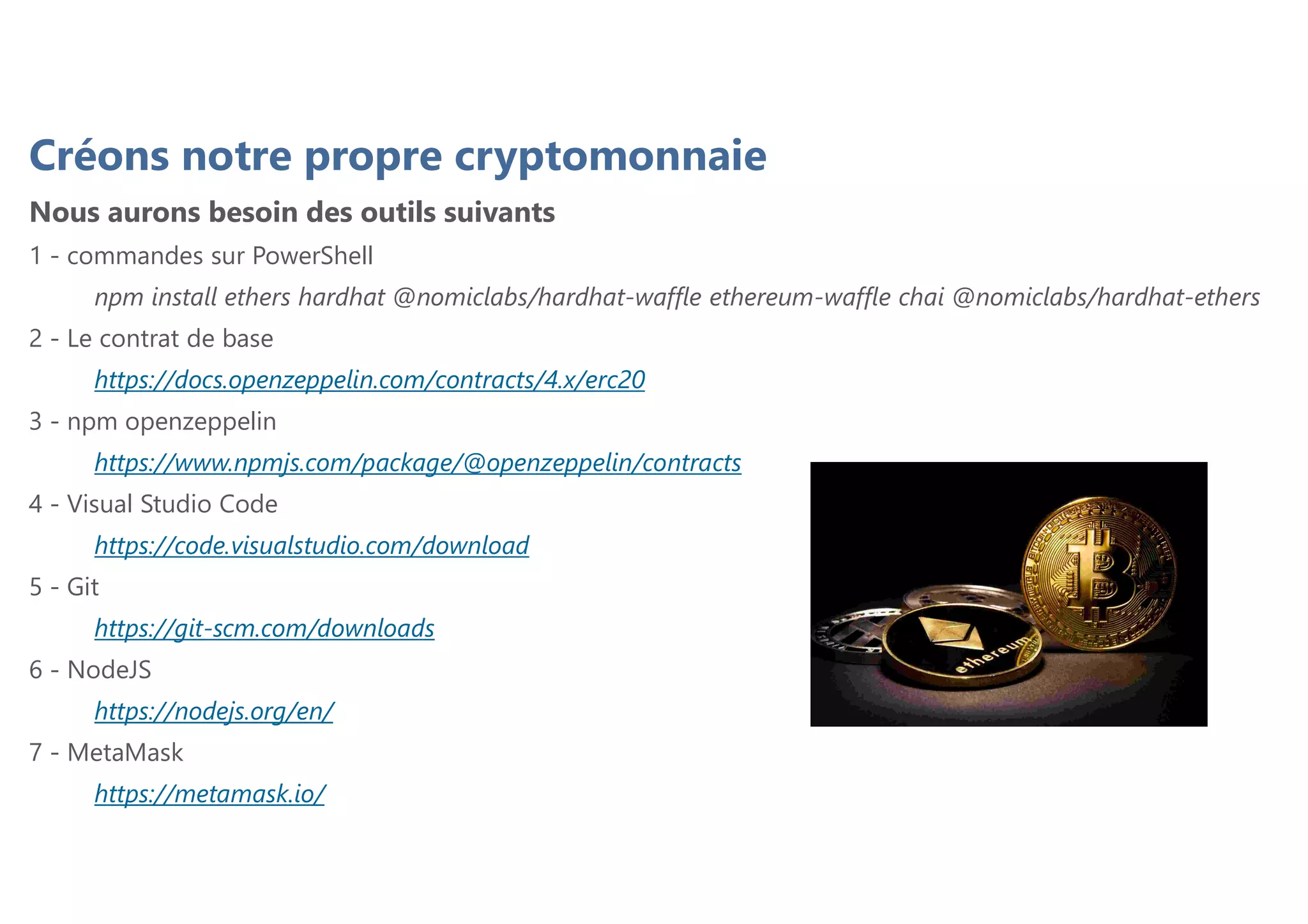 Créons notre propre cryptomonnaie
Nous aurons besoin des outils suivants
1 - commandes sur PowerShell
npm install ethers hardhat @nomiclabs/hardhat-waffle ethereum-waffle chai @nomiclabs/hardhat-ethers
2 - Le contrat de base
https://docs.openzeppelin.com/contracts/4.x/erc20
3 - npm openzeppelin
https://www.npmjs.com/package/@openzeppelin/contracts
4 - Visual Studio Code
https://code.visualstudio.com/download
5 - Git
https://git-scm.com/downloads
6 - NodeJS
https://nodejs.org/en/
7 - MetaMask
https://metamask.io/
 