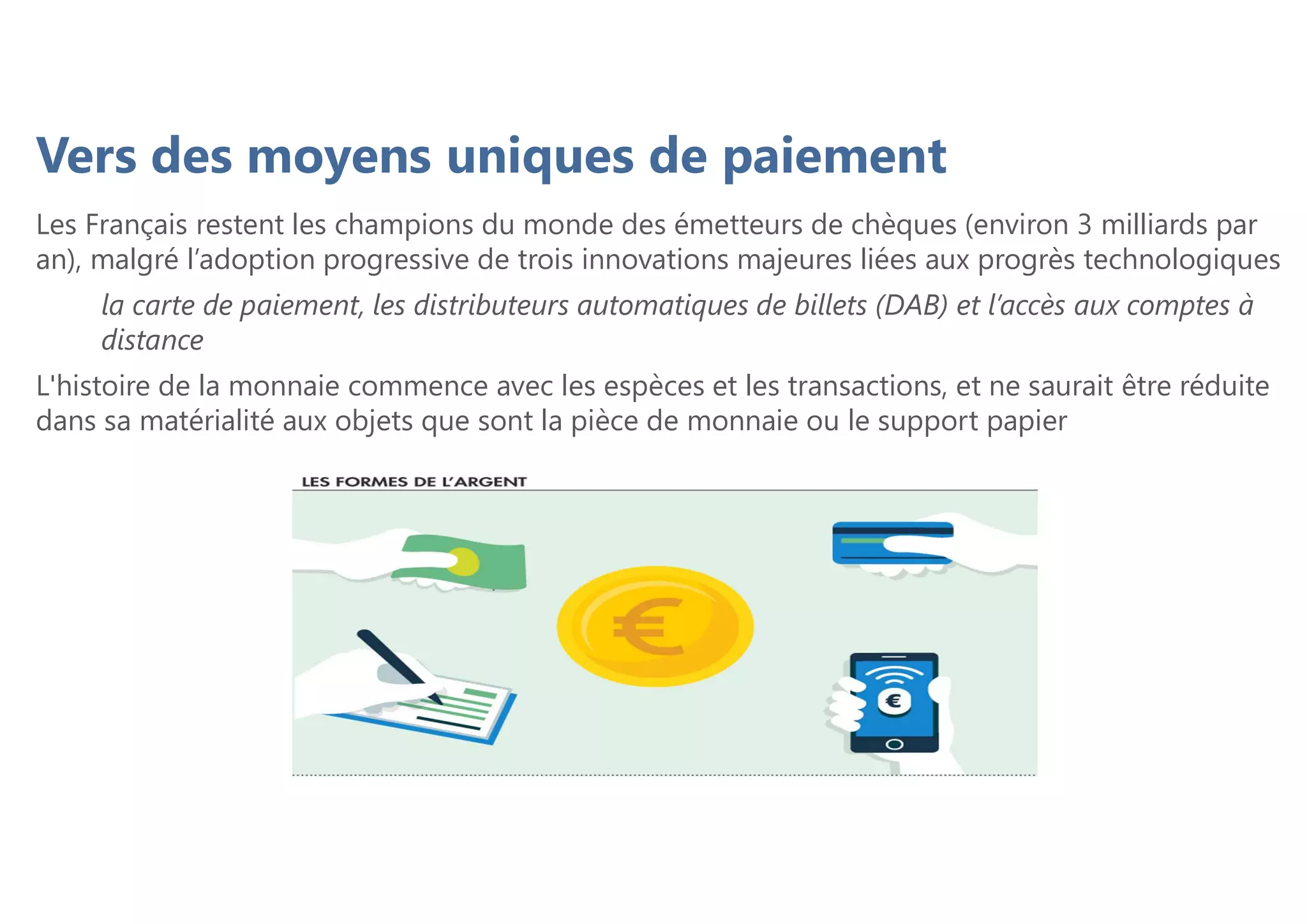 Vers des moyens uniques de paiement
Les Français restent les champions du monde des émetteurs de chèques (environ 3 milliards par
an), malgré l’adoption progressive de trois innovations majeures liées aux progrès technologiques
la carte de paiement, les distributeurs automatiques de billets (DAB) et l’accès aux comptes à
distance
L'histoire de la monnaie commence avec les espèces et les transactions, et ne saurait être réduite
dans sa matérialité aux objets que sont la pièce de monnaie ou le support papier
 