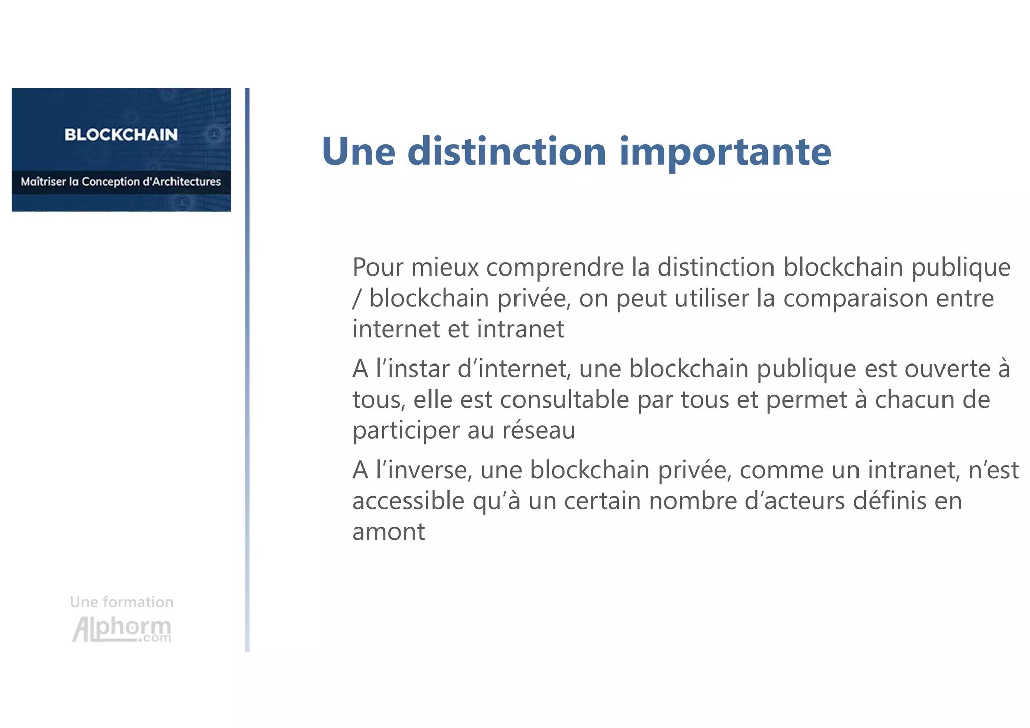 Une formation
Une distinction importante
Pour mieux comprendre la distinction blockchain publique
/ blockchain privée, on peut utiliser la comparaison entre
internet et intranet
A l’instar d’internet, une blockchain publique est ouverte à
tous, elle est consultable par tous et permet à chacun de
participer au réseau
A l’inverse, une blockchain privée, comme un intranet, n’est
accessible qu’à un certain nombre d’acteurs définis en
amont
 